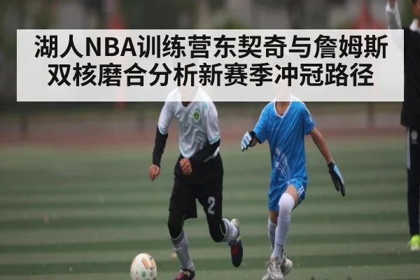 湖人NBA训练营东契奇与詹姆斯双核磨合分析新赛季冲冠路径